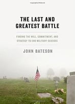 The Last And Greatest Battle: Finding The Will, Commitment, And Strategy To End Military Suicides