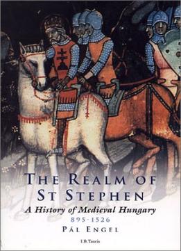 The Realm Of St. Stephen: A History Of Medieval Hungary, 895-1526