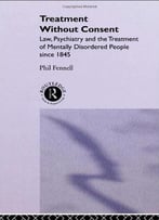 Treatment Without Consent: Law, Psychiatry And The Treatment Of Mentally Disordered People Since 1845
