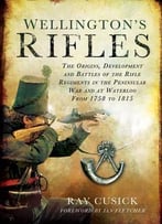 Wellington’S Rifles: The Origins, Development And Battles Of The Rifle Regiments In The Peninsular War And At Waterloo