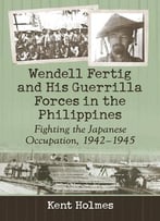 Wendell Fertig And His Guerrilla Forces In The Philippines: Fighting The Japanese Occupation, 1942-1945