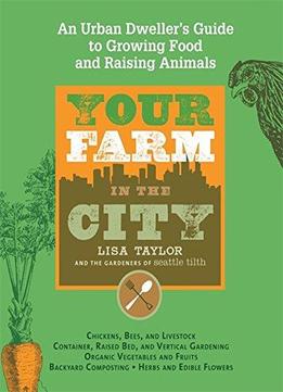 Your Farm In The City: An Urban Dweller’S Guide To Growing Food And Raising Animals