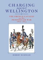 Charging Against Wellington: The French Cavalry In The Peninsular War, 1807-1814