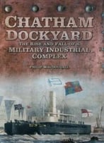 Chatham Dockyard: The Rise And Fall Of A Military Industrial Complex