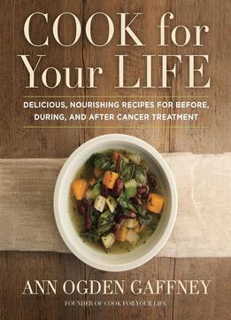Cook For Your Life: Delicious, Nourishing Recipes For Before, During, And After Cancer Treatment