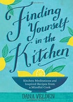 Finding Yourself In The Kitchen: Kitchen Meditations And Inspired Recipes From A Mindful Cook