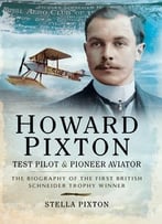 Howard Pixton – Test Pilot And Pioneer Aviator: The Biography Of The First British Schneider Trophy Winner