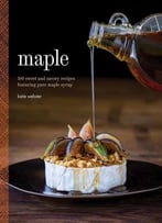 Maple: 100 Sweet And Savory Recipes Featuring Pure Maple Syrup