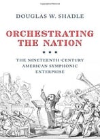 Orchestrating The Nation: The Nineteenth-Century American Symphonic Enterprise