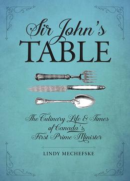 Sir John’S Table: The Culinary Life And Times Of Canada’S First Prime Minister