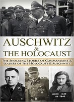 Auschwitz & The Holocaust: The Shocking Stories Of Commandant & Leaders Of The Holocaust & Auschwitz
