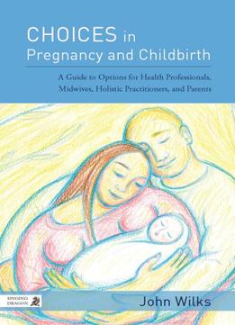 Choices In Pregnancy And Childbirth: A Guide To Options For Health Professionals, Midwives, Holistic Practitioners, And Parents