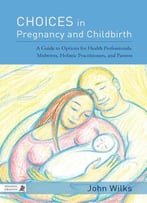 Choices In Pregnancy And Childbirth: A Guide To Options For Health Professionals, Midwives, Holistic Practitioners, And Parents