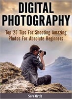 Digital Photography: Top 25 Tips For Shooting Amazing Photos For Absolute Beginners