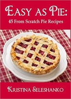 Easy As Pie: 45 From Scratch Pie Recipes