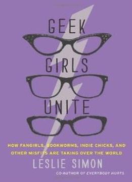 Geek Girls Unite: How Fangirls, Bookworms, Indie Chicks, And Other Misfits Are Taking Over The World