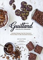 Guittard Chocolate Cookbook: Decadent Recipes From San Francisco’S Premium Bean-To-Bar Chocolate Company