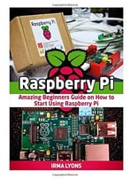 Raspberry Pi: Amazing Beginners Guide On How To Start Using Raspberry Pi