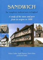 Sandwich – The ‘Completest Medieval Town In England’: A Study Of The Town And Port From Its Origins To 1600