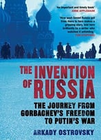 The Invention Of Russia: The Journey From Gorbachev’S Freedom To Putin’S War