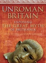 Unroman Britain: Exposing The Great Myth Of Britannia