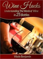Wine Hacks: Understanding The World Of Wine In 25 Bottles