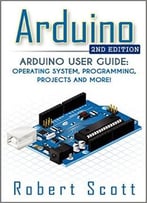 Arduino: Arduino User Guide For Operating System, Programming, Projects And More!