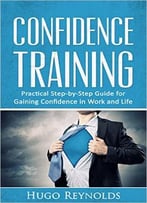 Confidence Training: Practical Step-By-Step Guide For Gaining Confidence In Work And Life