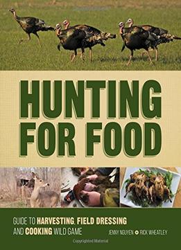 Hunting For Food: Guide To Harvesting, Field Dressing And Cooking Wild Game