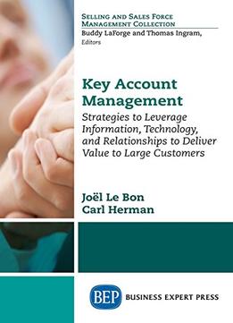 Key Account Management: Strategies To Leverage Information, Technology, And Relationships To Deliver Value To Large Customers