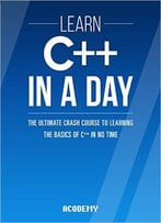 Learn C++ In A Day: The Ultimate Crash Course To Learning The Basics Of C++ In No Time