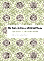 The Aesthetic Ground Of Critical Theory: New Readings Of Benjamin And Adorno