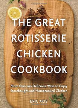 The Great Rotisserie Chicken Cookbook: More Than 100 Delicious Ways To Enjoy Storebought And Homecooked Chicken