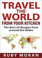 Travel The World From Your Kitchen: The Best 25 Recipes From Around The Globe