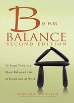 B Is For Balance, Second Edition: 12 Steps Towards A More Balanced Life At Home And At Work