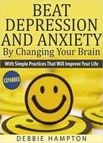 Beat Depression And Anxiety By Changing Your Brain: With Simple Practices That Will Improve Your Life
