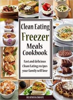 Clean Eating Freezer Meals Cookbook: Fast And Delicious Clean Eating Recipes Your Family Will Love!