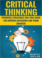 Critical Thinking: Powerful Strategies That Will Make You Improve Decisions And Think Smarter