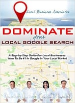 Dominate Your Local Google Search: A Step-By-Step Guide For Local Businesses; How To Be #1 In Google In Your Local Market