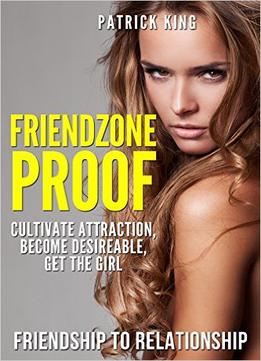 Friendzone Proof: Friendship To Relationship – Cultivate Attraction, Become Desireable, Get The Girl