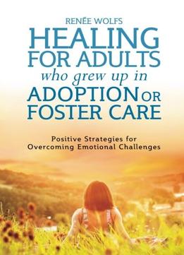 Healing For Adults Who Grew Up In Adoption Or Foster Care: Positive Strategies For Overcoming Emotional Challenges