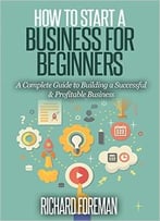 How To Start A Business For Beginners: A Complete Guide To Building A Successful & Profitable Business