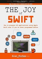 The Joy Of Swift: How To Program Ios Applications Using Apple Swift Even If You’Ve Never Programmed Before