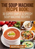 The Soup Machine Recipe Book: 30 Super Simple & Speedy Soup Machine Recipes