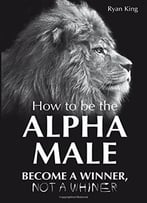 Alpha Male: How To Be The Alpha Male – Become A Winner – Not A Whiner