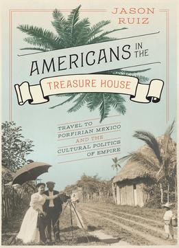 Americans In The Treasure House: Travel To Porfirian Mexico And The Cultural Politics Of Empire