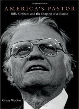America’S Pastor: Billy Graham And The Shaping Of A Nation