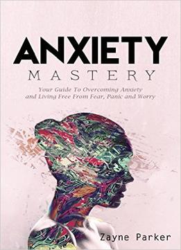 Anxiety Mastery – Your Guide To Overcoming Anxiety And Living Free From Fear, Panic And Worry