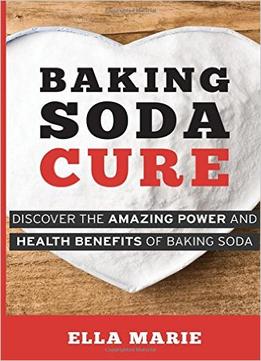 Baking Soda Cure: Discover The Amazing Power And Health Benefits Of Baking Soda, Its History And Uses For Cooking, Cleaning