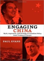 Engaging China: Myth, Aspiration, And Strategy In Canadian Policy From Trudeau To Harper